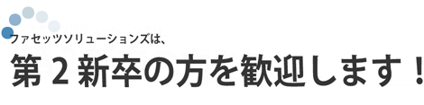 ファセッツソリューションズは、第2新卒の方を歓迎します！